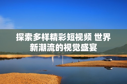 探索多样精彩短视频 世界新潮流的视觉盛宴