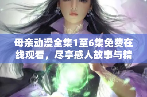 母亲动漫全集1至6集免费在线观看，尽享感人故事与精彩画面