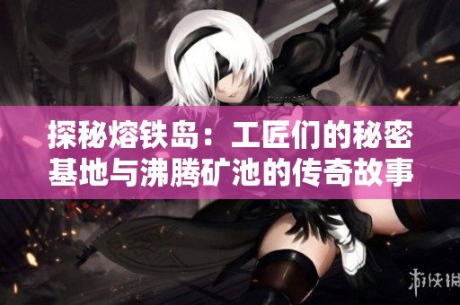 探秘熔铁岛：工匠们的秘密基地与沸腾矿池的传奇故事