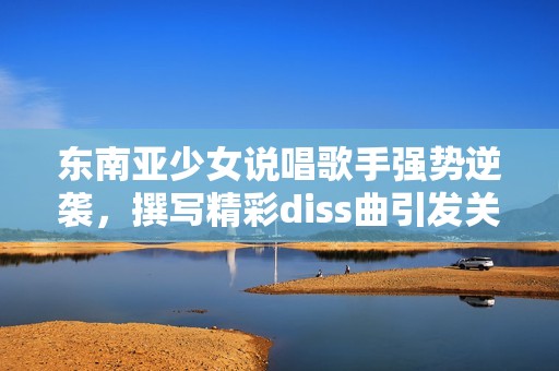 东南亚少女说唱歌手强势逆袭，撰写精彩diss曲引发关注