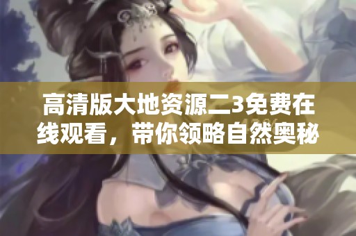 高清版大地资源二3免费在线观看，带你领略自然奥秘之旅