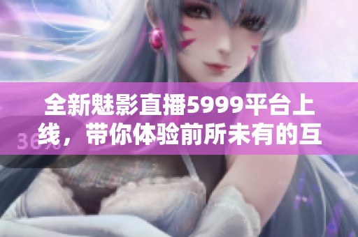 全新魅影直播5999平台上线，带你体验前所未有的互动乐趣