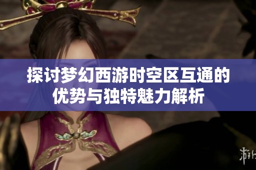 探讨梦幻西游时空区互通的优势与独特魅力解析