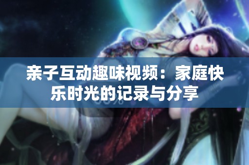 亲子互动趣味视频：家庭快乐时光的记录与分享