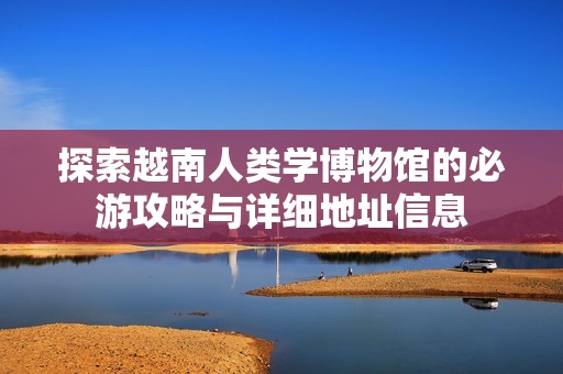探索越南人类学博物馆的必游攻略与详细地址信息