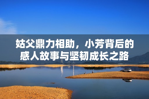 姑父鼎力相助，小芳背后的感人故事与坚韧成长之路