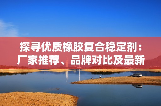 探寻优质橡胶复合稳定剂：厂家推荐、品牌对比及最新热帖分享