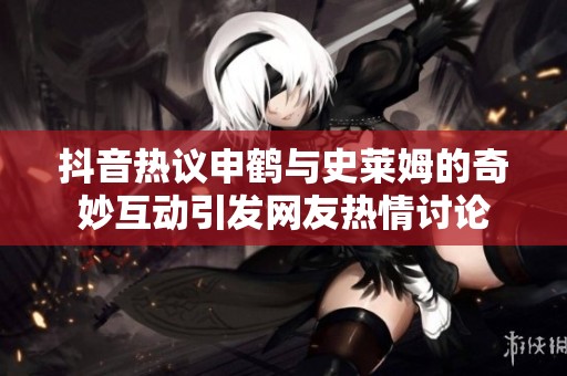 抖音热议申鹤与史莱姆的奇妙互动引发网友热情讨论