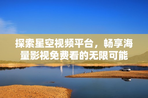探索星空视频平台，畅享海量影视免费看的无限可能