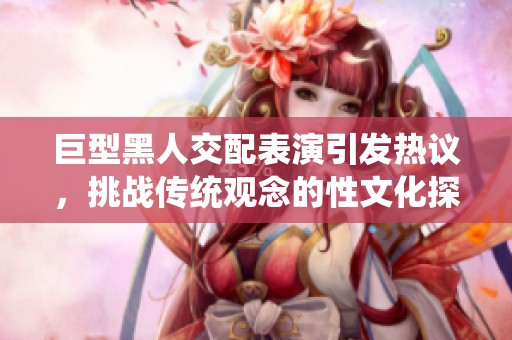 巨型黑人交配表演引发热议，挑战传统观念的性文化探索