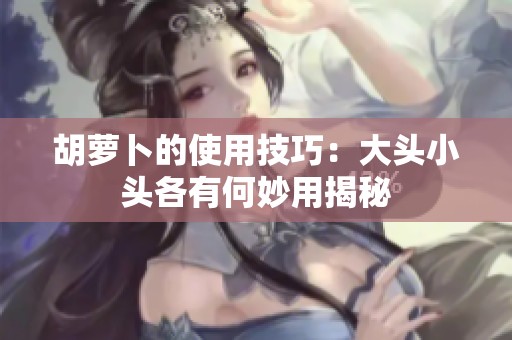 胡萝卜的使用技巧：大头小头各有何妙用揭秘