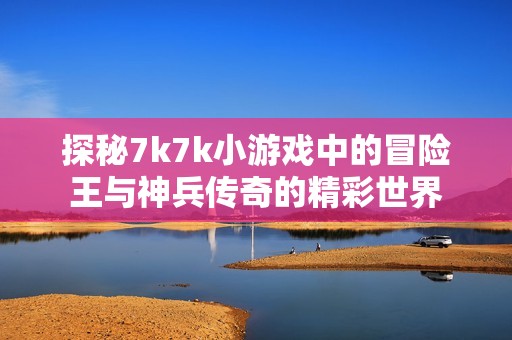 探秘7k7k小游戏中的冒险王与神兵传奇的精彩世界
