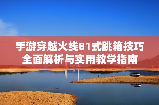 手游穿越火线81式跳箱技巧全面解析与实用教学指南