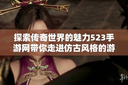 探索传奇世界的魅力523手游网带你走进仿古风格的游戏创新之旅