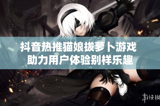 抖音热推猫娘拔萝卜游戏 助力用户体验别样乐趣