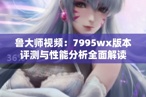 鲁大师视频：7995wx版本评测与性能分析全面解读