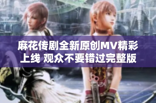 麻花传剧全新原创MV精彩上线 观众不要错过完整版视频