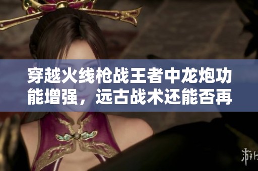 穿越火线枪战王者中龙炮功能增强，远古战术还能否再次奏效