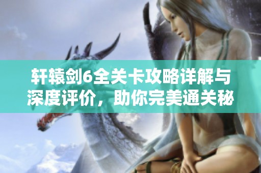 轩辕剑6全关卡攻略详解与深度评价，助你完美通关秘诀分享
