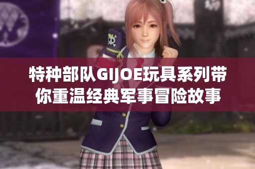 特种部队GIJOE玩具系列带你重温经典军事冒险故事