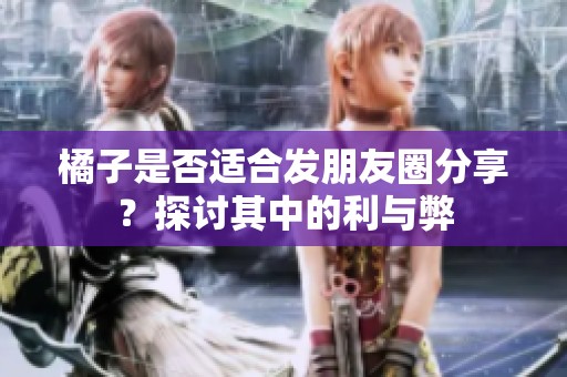 橘子是否适合发朋友圈分享？探讨其中的利与弊