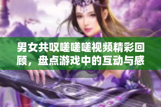 男女共叹嗟嗟嗟视频精彩回顾，盘点游戏中的互动与感受