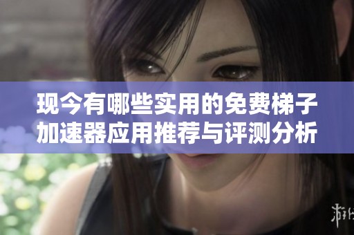 现今有哪些实用的免费梯子加速器应用推荐与评测分析