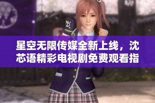 星空无限传媒全新上线，沈芯语精彩电视剧免费观看指南
