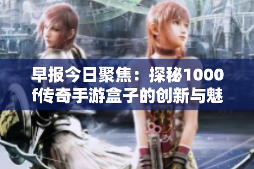早报今日聚焦：探秘1000f传奇手游盒子的创新与魅力