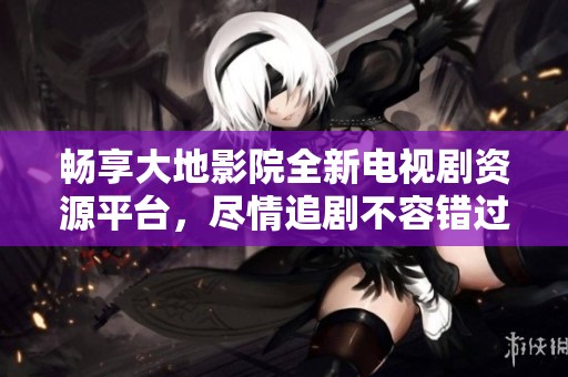 畅享大地影院全新电视剧资源平台，尽情追剧不容错过