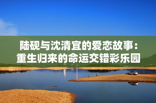 陆砚与沈清宜的爱恋故事：重生归来的命运交错彩乐园