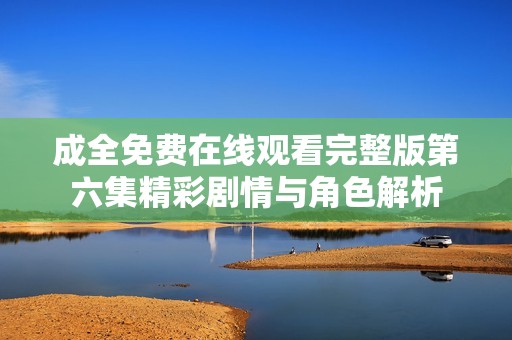 成全免费在线观看完整版第六集精彩剧情与角色解析