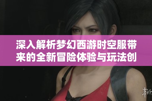 深入解析梦幻西游时空服带来的全新冒险体验与玩法创新