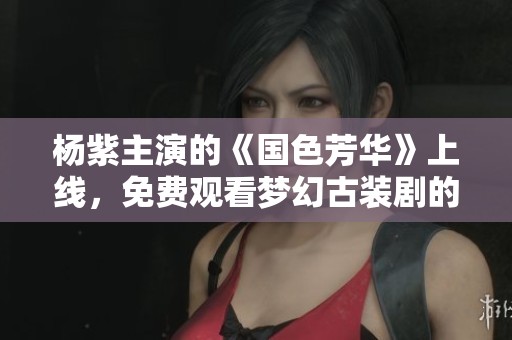 杨紫主演的《国色芳华》上线，免费观看梦幻古装剧的精彩瞬间