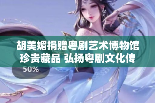 胡美媚捐赠粤剧艺术博物馆珍贵藏品 弘扬粤剧文化传承精神