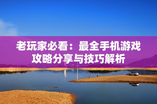 老玩家必看：最全手机游戏攻略分享与技巧解析