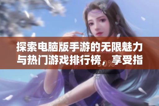 探索电脑版手游的无限魅力与热门游戏排行榜，享受指尖上激情四溢的对决体验