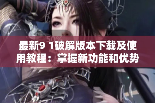 最新9 1破解版本下载及使用教程：掌握新功能和优势
