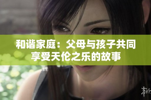 和谐家庭：父母与孩子共同享受天伦之乐的故事