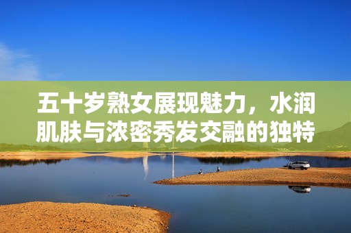 五十岁熟女展现魅力，水润肌肤与浓密秀发交融的独特风采