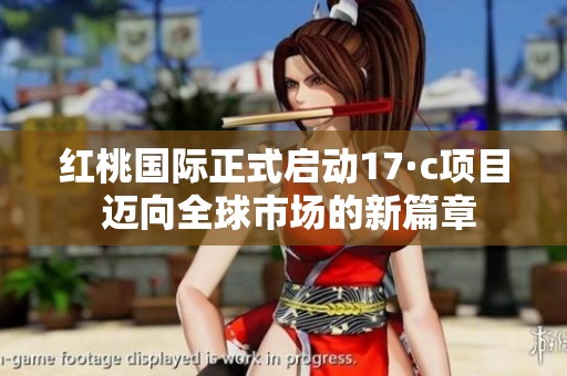 红桃国际正式启动17·c项目 迈向全球市场的新篇章