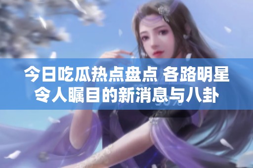 今日吃瓜热点盘点 各路明星令人瞩目的新消息与八卦