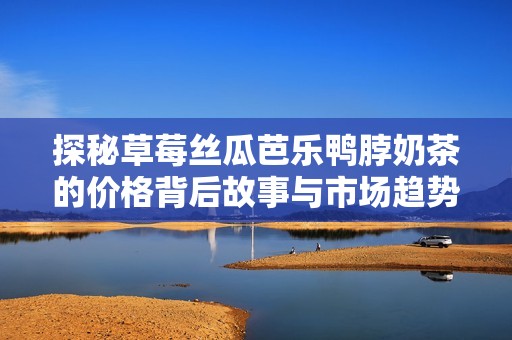 探秘草莓丝瓜芭乐鸭脖奶茶的价格背后故事与市场趋势