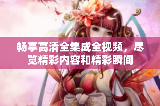 畅享高清全集成全视频，尽览精彩内容和精彩瞬间