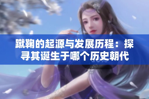 蹴鞠的起源与发展历程：探寻其诞生于哪个历史朝代