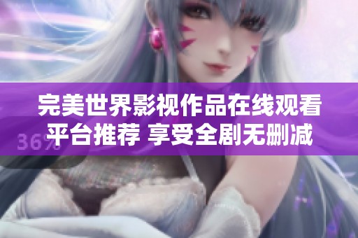 完美世界影视作品在线观看平台推荐 享受全剧无删减精彩内容