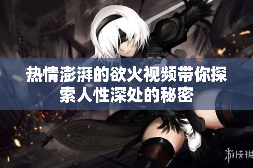 热情澎湃的欲火视频带你探索人性深处的秘密