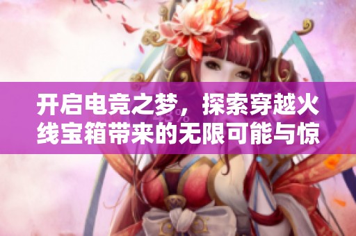 开启电竞之梦，探索穿越火线宝箱带来的无限可能与惊喜