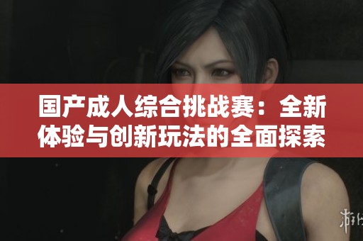 国产成人综合挑战赛：全新体验与创新玩法的全面探索