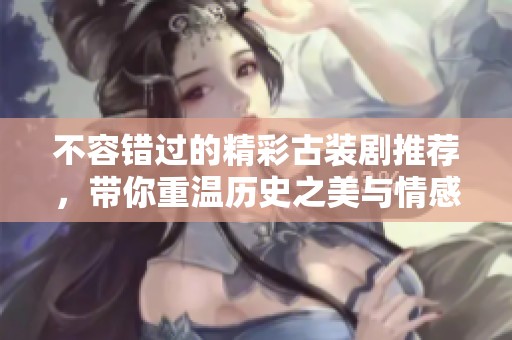 不容错过的精彩古装剧推荐，带你重温历史之美与情感交织
